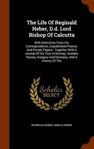 Cover image for The Life of Reginald Heber, D.D. Lord Bishop of Calcutta: With Selections from His Correspondence, Unpublished Poems, and Private Papers: Together with a Journal of His Tour in Norway, Sweden, Russia, Hungary and Germany, and a History of the