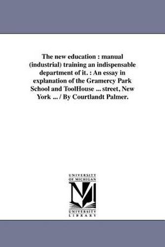 Cover image for The New Education: Manual (Industrial) Training an Indispensable Department of It.: An Essay in Explanation of the Gramercy Park School and Toolhouse ... Street, New York ... / By Courtlandt Palmer.