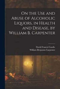 Cover image for On the Use and Abuse of Alcoholic Liquors, in Health and Disease, by William B. Carpenter