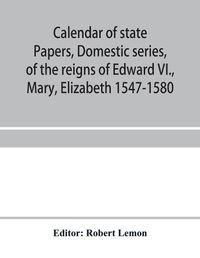 Cover image for Calendar of state papers, Domestic series, of the reigns of Edward VI., Mary, Elizabeth 1547-1580