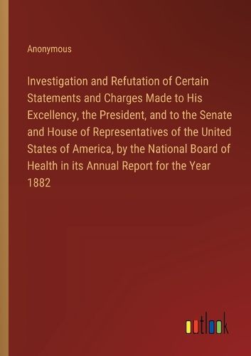 Investigation and Refutation of Certain Statements and Charges Made to His Excellency, the President, and to the Senate and House of Representatives of the United States of America, by the National Board of Health in its Annual Report for the Year 1882