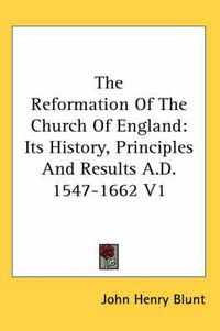 Cover image for The Reformation Of The Church Of England: Its History, Principles And Results A.D. 1547-1662 V1