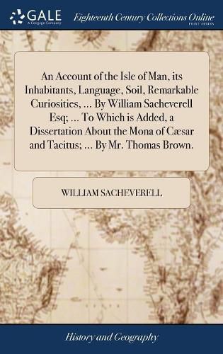 An Account of the Isle of Man, its Inhabitants, Language, Soil, Remarkable Curiosities, ... By William Sacheverell Esq; ... To Which is Added, a Dissertation About the Mona of Caesar and Tacitus; ... By Mr. Thomas Brown.