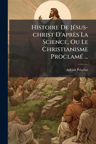 Cover image for Histoire de J Sus-Christ D'Apr?'s La Science, Ou Le Christianisme Proclam ...