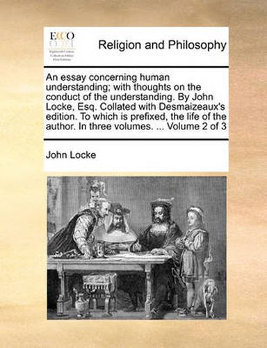 Cover image for An Essay Concerning Human Understanding; With Thoughts on the Conduct of the Understanding. by John Locke, Esq. Collated with Desmaizeaux's Edition. to Which Is Prefixed, the Life of the Author. in Three Volumes. ... Volume 2 of 3