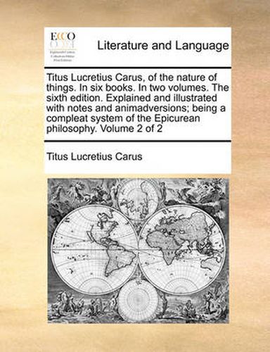 Titus Lucretius Carus, of the Nature of Things. in Six Books. in Two Volumes. the Sixth Edition. Explained and Illustrated with Notes and Animadversions; Being a Compleat System of the Epicurean Philosophy. Volume 2 of 2