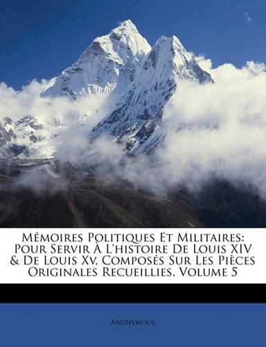 Memoires Politiques Et Militaires: Pour Servir A L'Histoire de Louis XIV & de Louis XV, Composes Sur Les Pieces Originales Recueillies, Volume 5