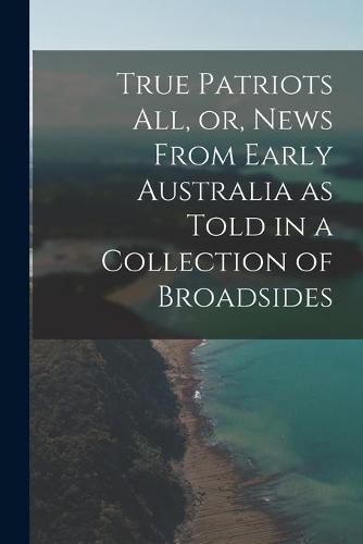 True Patriots All, or, News From Early Australia as Told in a Collection of Broadsides