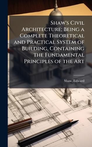 Cover image for Shaw's Civil Architecture; Being a Complete Theoretical and Practical System of Building, Containing the Fundamental Principles of the Art