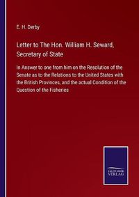 Cover image for Letter to The Hon. William H. Seward, Secretary of State: In Answer to one from him on the Resolution of the Senate as to the Relations to the United States with the British Provinces, and the actual Condition of the Question of the Fisheries