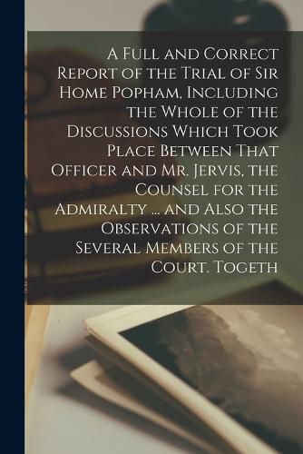 Cover image for A Full and Correct Report of the Trial of Sir Home Popham, Including the Whole of the Discussions Which Took Place Between That Officer and Mr. Jervis, the Counsel for the Admiralty ... and Also the Observations of the Several Members of the Court. Togeth