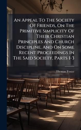 Cover image for An Appeal To The Society Of Friends, On The Primitive Simplicity Of Their Christian Principles And Church Discipline, And On Some Recent Proceedings In The Said Society, Parts 1-3