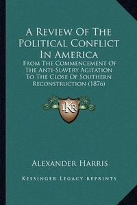 Cover image for A Review of the Political Conflict in America: From the Commencement of the Anti-Slavery Agitation to the Close of Southern Reconstruction (1876)