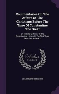 Cover image for Commentaries on the Affairs of the Christians Before the Time of Constantine the Great: Or, an Enlarged View of the Ecclesiastical History of the First Three Centuries, Volume 1