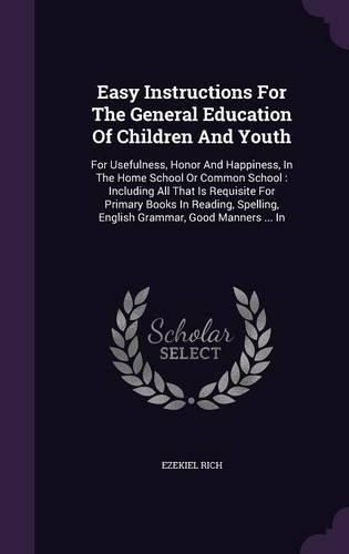 Cover image for Easy Instructions for the General Education of Children and Youth: For Usefulness, Honor and Happiness, in the Home School or Common School: Including All That Is Requisite for Primary Books in Reading, Spelling, English Grammar, Good Manners ... in