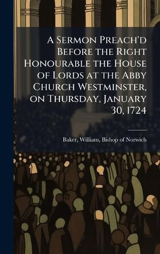 Cover image for A Sermon Preach'd Before the Right Honourable the House of Lords at the Abby Church Westminster, on Thursday, January 30, 1724