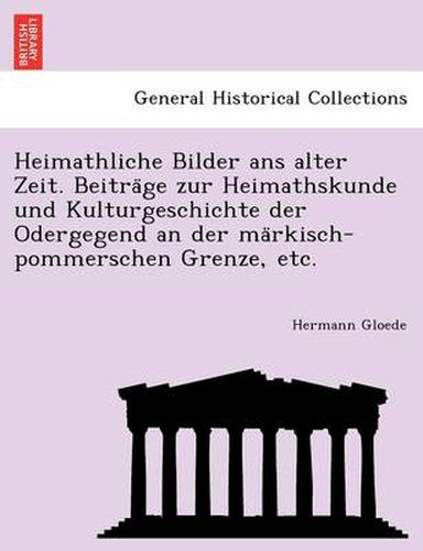 Cover image for Heimathliche Bilder ANS Alter Zeit. Beitra GE Zur Heimathskunde Und Kulturgeschichte Der Odergegend an Der Ma Rkisch-Pommerschen Grenze, Etc.