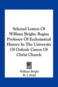 Cover image for Selected Letters of William Bright: Regius Professor of Ecclesiastical History in the University of Oxford: Canon of Christ Church