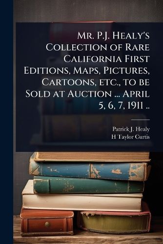 Cover image for Mr. P.J. Healy's Collection of Rare California First Editions, Maps, Pictures, Cartoons, etc., to be Sold at Auction ... April 5, 6, 7, 1911 ..