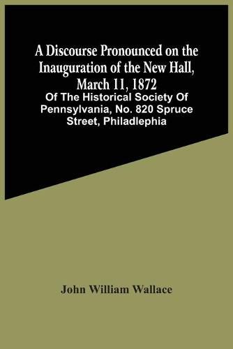 A Discourse Pronounced On The Inauguration Of The New Hall, March 11, 1872: Of The Historical Society Of Pennsylvania, No. 820 Spruce Street, Philadlephia