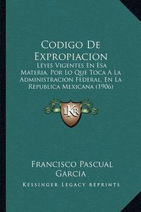 Cover image for Codigo de Expropiacion: Leyes Vigentes En ESA Materia, Por Lo Que Toca a la Administracion Federal, En La Republica Mexicana (1906)