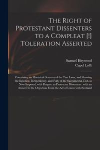 Cover image for The Right of Protestant Dissenters to a Compleat [!] Toleration Asserted: Containing an Historical Account of the Test Laws, and Shewing the Injustice, Inexpediency, and Folly of the Sacramental Test, as Now Imposed, With Respect to Protestant...