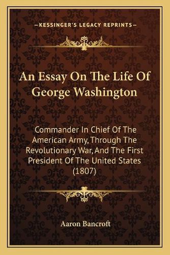 An Essay on the Life of George Washington: Commander in Chief of the American Army, Through the Revolutionary War, and the First President of the United States (1807)