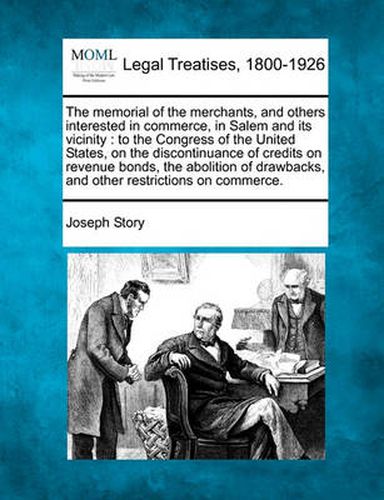 Cover image for The Memorial of the Merchants, and Others Interested in Commerce, in Salem and Its Vicinity: To the Congress of the United States, on the Discontinuance of Credits on Revenue Bonds, the Abolition of Drawbacks, and Other Restrictions on Commerce.