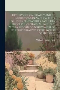 Cover image for History of Homeopathy and its Institutions in America; Their Founders, Benefactors, Faculties, Officers, Hospitals, Alumni, etc., With a Record of Achievement of its Representatives in the World of Medicine