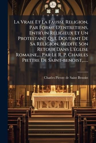 Cover image for La Vraie Et La Fausse Religion, Par Forme D'Entretiens, Entr'un Religieux Et Un Protestant Qui, Doutant de Sa Religion, M Dite Son Retour Dans L' Glise Romaine, ... Par Le R. P. Charles Piettre de Saint-Benoist, ......