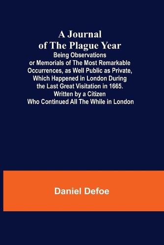 Cover image for A Journal of the Plague Year; Being Observations or Memorials of the Most Remarkable Occurrences, as Well Public as Private, Which Happened in London During the Last Great Visitation in 1665. Written by a Citizen Who Continued All the While in London