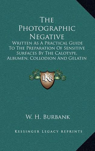 Cover image for The Photographic Negative: Written as a Practical Guide to the Preparation of Sensitive Surfaces by the Calotype, Albumen, Collodion and Gelatin Processes on Glass and Paper (1888)