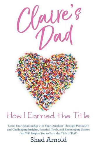 Claire's Dad: How I Earned the Title. Grow Your Relationship with Your Daughter Through Persuasive and Challenging Insights, Practical Tools, and Encouraging Stories that Will Inspire You to Earn the Title of DAD