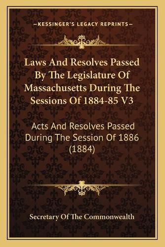Cover image for Laws and Resolves Passed by the Legislature of Massachusetts During the Sessions of 1884-85 V3: Acts and Resolves Passed During the Session of 1886 (1884)