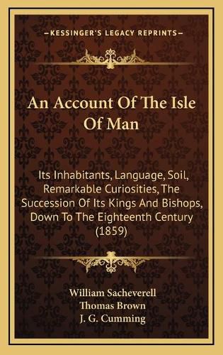 Cover image for An Account of the Isle of Man: Its Inhabitants, Language, Soil, Remarkable Curiosities, the Succession of Its Kings and Bishops, Down to the Eighteenth Century (1859)