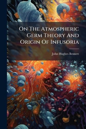 Cover image for On the Atmospheric Germ Theory and Origin of Infusoria: A Lecture Delivered to the Royal College of Surgeons of Edinburgh, 17th January, 1868...