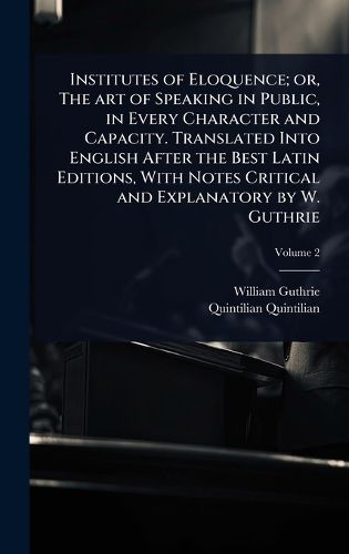 Cover image for Institutes of Eloquence; or, The art of Speaking in Public, in Every Character and Capacity. Translated Into English After the Best Latin Editions, With Notes Critical and Explanatory by W. Guthrie