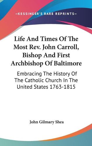 Cover image for Life and Times of the Most REV. John Carroll, Bishop and First Archbishop of Baltimore: Embracing the History of the Catholic Church in the United States 1763-1815