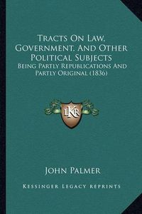 Cover image for Tracts on Law, Government, and Other Political Subjects: Being Partly Republications and Partly Original (1836)