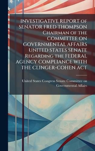 Cover image for INVESTIGATIVE REPORT of SENATOR FRED THOMPSON Chairman of the COMMITTEE ON GOVERNMENTAL AFFAIRS UNITED STATES SENATE Regarding the FEDERAL AGENCY COMPLIANCE WITH THE CLINGER-COHEN ACT