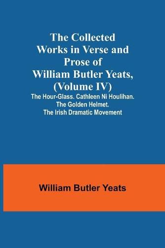 The Collected Works in Verse and Prose of William Butler Yeats, (Volume IV) The Hour-glass. Cathleen ni Houlihan. The Golden Helmet. The Irish Dramatic Movement