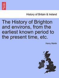 Cover image for The History of Brighton and Environs, from the Earliest Known Period to the Present Time, Etc.