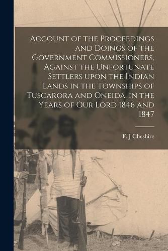 Cover image for Account of the Proceedings and Doings of the Government Commissioners, Against the Unfortunate Settlers Upon the Indian Lands in the Townships of Tuscarora and Oneida, in the Years of Our Lord 1846 and 1847 [microform]