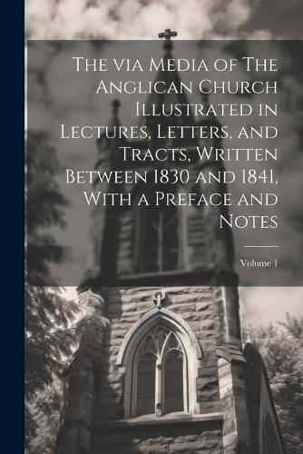 Cover image for The via Media of The Anglican Church Illustrated in Lectures, Letters, and Tracts, Written Between 1830 and 1841, With a Preface and Notes; Volume 1