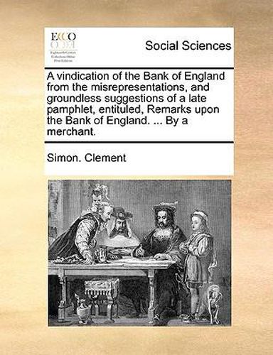 Cover image for A Vindication of the Bank of England from the Misrepresentations, and Groundless Suggestions of a Late Pamphlet, Entituled, Remarks Upon the Bank of England. ... by a Merchant.