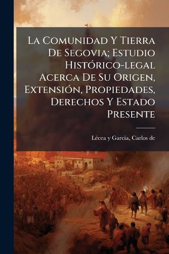 Cover image for La Comunidad y Tierra de Segovia; Estudio Hist Rico-Legal Acerca de Su Origen, Extensi N, Propiedades, Derechos y Estado Presente