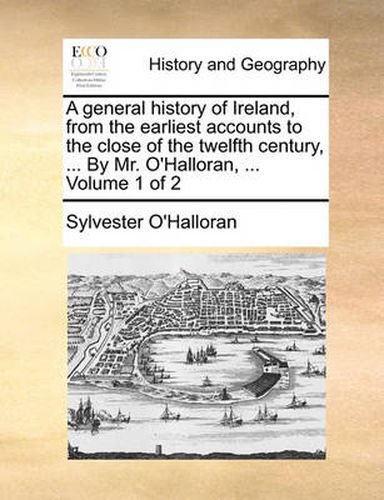 Cover image for A General History of Ireland, from the Earliest Accounts to the Close of the Twelfth Century, ... by Mr. O'Halloran, ... Volume 1 of 2