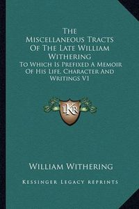 Cover image for The Miscellaneous Tracts of the Late William Withering: To Which Is Prefixed a Memoir of His Life, Character and Writings V1