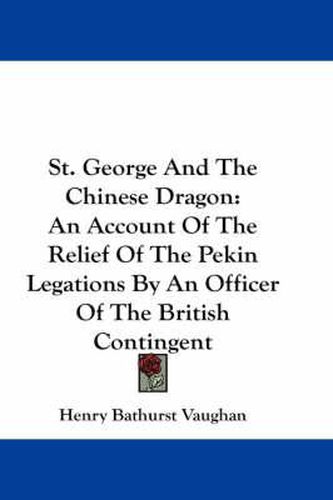 St. George and the Chinese Dragon: An Account of the Relief of the Pekin Legations by an Officer of the British Contingent