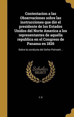Cover image for Contestacion a Las Observaciones Sobre Las Instrucciones Que Dio El Presidente de Los Estados Unidos del Norte America a Los Representantes de Aquella Republica En El Congreso de Panama En 1826: Sobre La Conducta del Senor Poinsett ..
